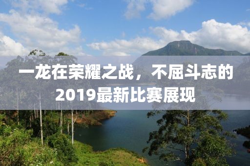 一龙在荣耀之战，不屈斗志的2019最新比赛展现