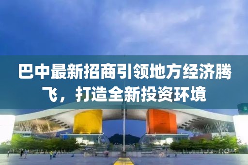 巴中最新招商引领地方经济腾飞，打造全新投资环境