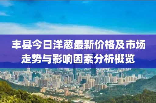 丰县今日洋葱最新价格及市场走势与影响因素分析概览