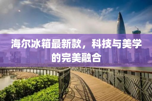 海尔冰箱最新款，科技与美学的完美融合
