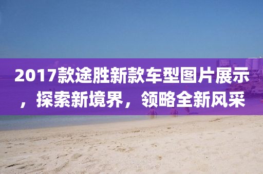 2017款途胜新款车型图片展示，探索新境界，领略全新风采