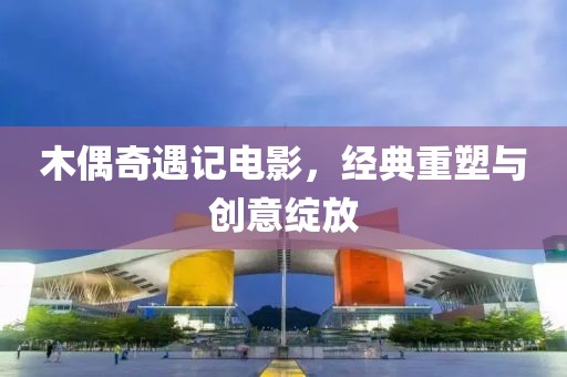 木偶奇遇记电影，经典重塑与创意绽放