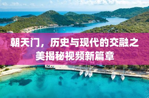 朝天门，历史与现代的交融之美揭秘视频新篇章