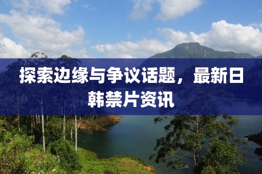 探索边缘与争议话题，最新日韩禁片资讯