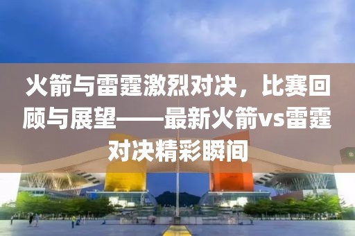 火箭与雷霆激烈对决，比赛回顾与展望——最新火箭vs雷霆对决精彩瞬间