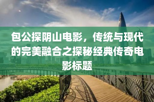 包公探阴山电影，传统与现代的完美融合之探秘经典传奇电影标题