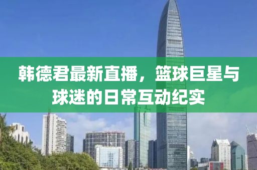 韩德君最新直播，篮球巨星与球迷的日常互动纪实