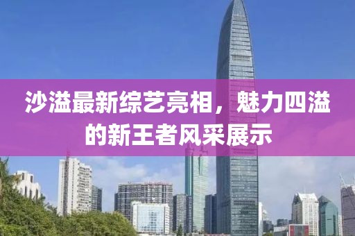 沙溢最新综艺亮相，魅力四溢的新王者风采展示