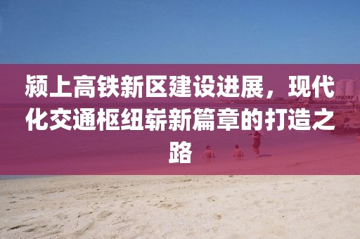 颍上高铁新区建设进展，现代化交通枢纽崭新篇章的打造之路