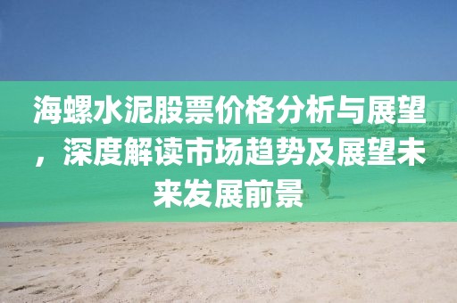 海螺水泥股票价格分析与展望，深度解读市场趋势及展望未来发展前景