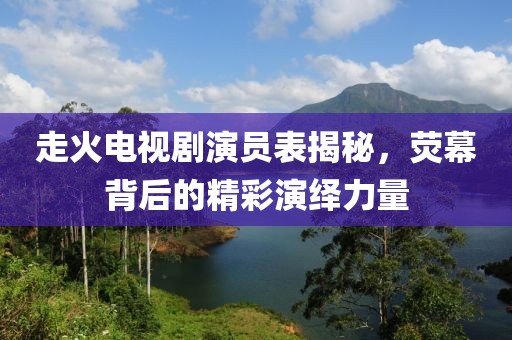 走火电视剧演员表揭秘，荧幕背后的精彩演绎力量