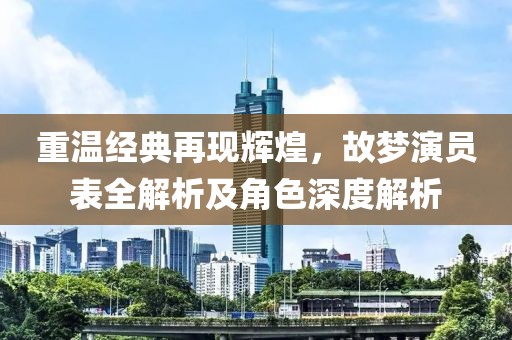 重温经典再现辉煌，故梦演员表全解析及角色深度解析