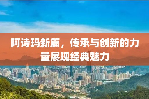 阿诗玛新篇，传承与创新的力量展现经典魅力
