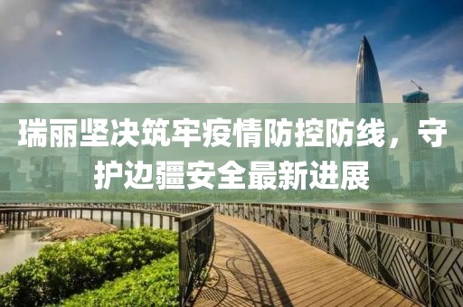 瑞丽坚决筑牢疫情防控防线，守护边疆安全最新进展