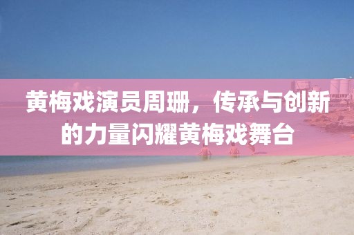 黄梅戏演员周珊，传承与创新的力量闪耀黄梅戏舞台