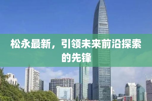 松永最新，引领未来前沿探索的先锋