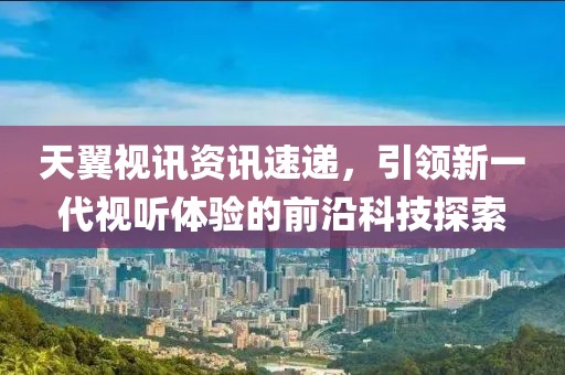 天翼视讯资讯速递，引领新一代视听体验的前沿科技探索