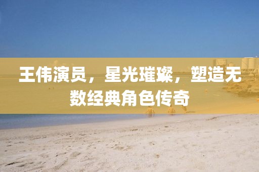 王伟演员，星光璀璨，塑造无数经典角色传奇