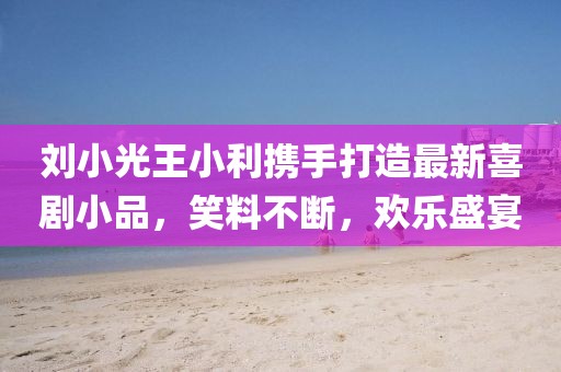 刘小光王小利携手打造最新喜剧小品，笑料不断，欢乐盛宴