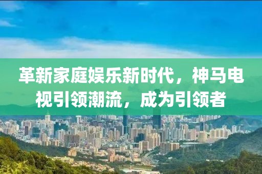 革新家庭娱乐新时代，神马电视引领潮流，成为引领者