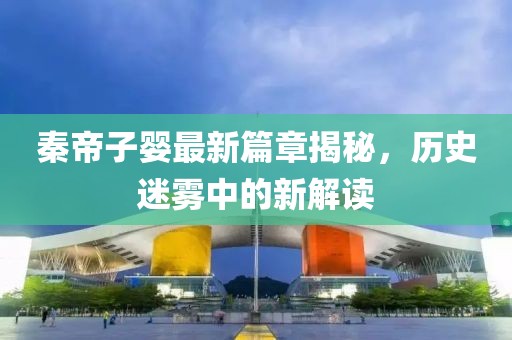 秦帝子婴最新篇章揭秘，历史迷雾中的新解读