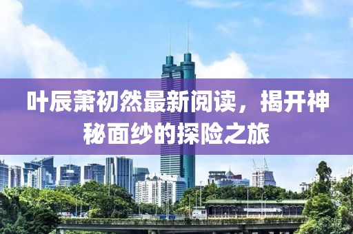 叶辰萧初然最新阅读，揭开神秘面纱的探险之旅