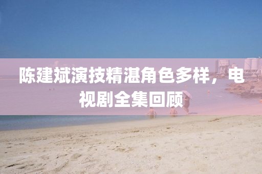 陈建斌演技精湛角色多样，电视剧全集回顾