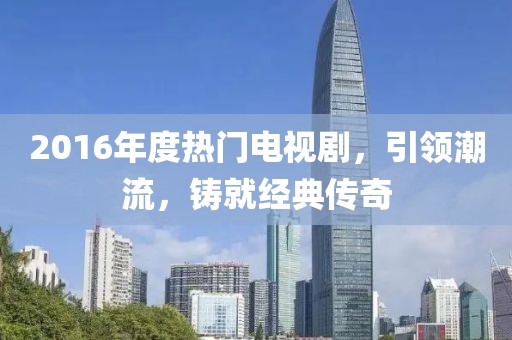 2016年度热门电视剧，引领潮流，铸就经典传奇