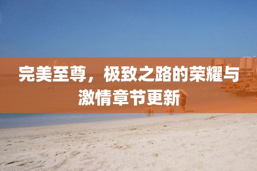 完美至尊，极致之路的荣耀与激情章节更新