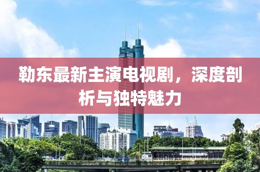 勒东最新主演电视剧，深度剖析与独特魅力