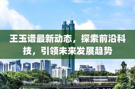 王玉谱最新动态，探索前沿科技，引领未来发展趋势