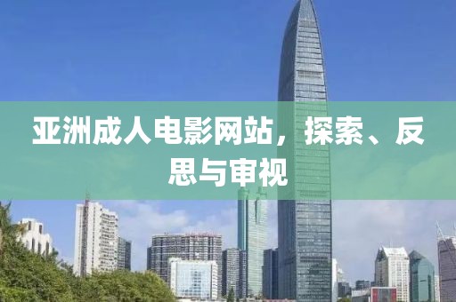 亚洲成人电影网站，探索、反思与审视