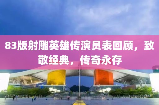 83版射雕英雄传演员表回顾，致敬经典，传奇永存