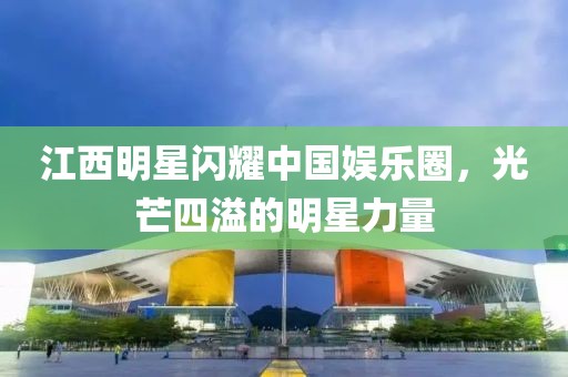 江西明星闪耀中国娱乐圈，光芒四溢的明星力量