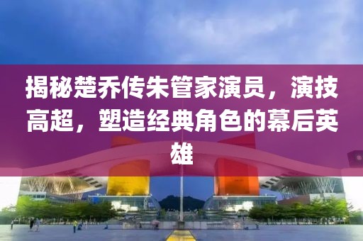 揭秘楚乔传朱管家演员，演技高超，塑造经典角色的幕后英雄