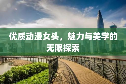 优质动漫女头，魅力与美学的无限探索