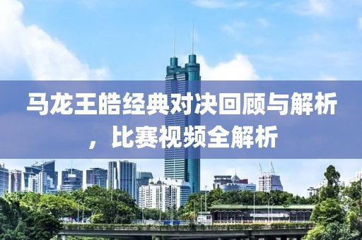 马龙王皓经典对决回顾与解析，比赛视频全解析