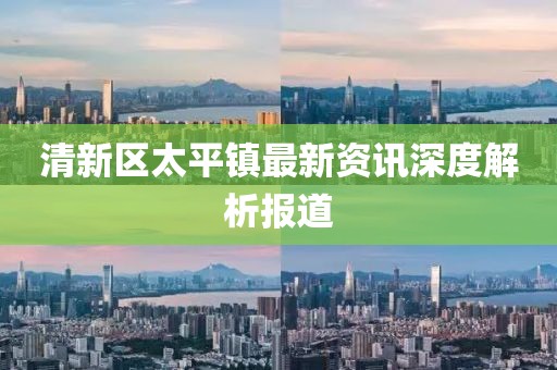 清新区太平镇最新资讯深度解析报道