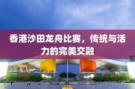 香港沙田龙舟比赛，传统与活力的完美交融
