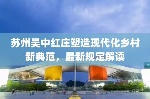 苏州吴中红庄塑造现代化乡村新典范，最新规定解读