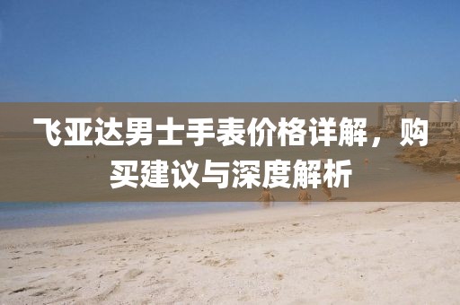 飞亚达男士手表价格详解，购买建议与深度解析