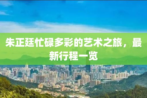 朱正廷忙碌多彩的艺术之旅，最新行程一览