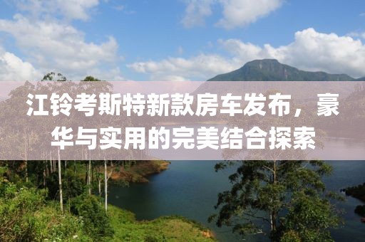 江铃考斯特新款房车发布，豪华与实用的完美结合探索