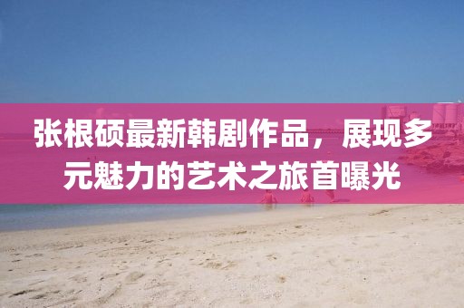 张根硕最新韩剧作品，展现多元魅力的艺术之旅首曝光
