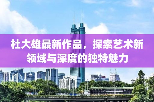 杜大雄最新作品，探索艺术新领域与深度的独特魅力