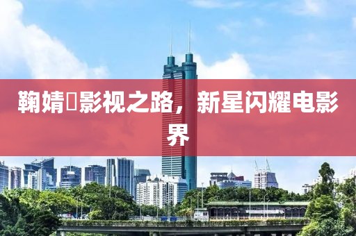 鞠婧祎影视之路，新星闪耀电影界