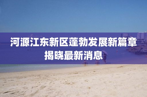 河源江东新区蓬勃发展新篇章揭晓最新消息