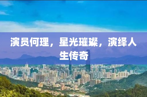 演员何理，星光璀璨，演绎人生传奇