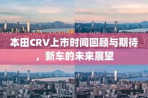 本田CRV上市时间回顾与期待，新车的未来展望