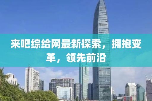 来吧综给网最新探索，拥抱变革，领先前沿